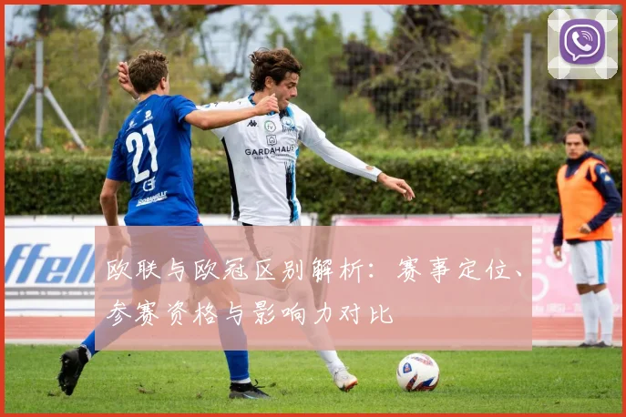 欧联与欧冠区别解析:赛事定位、参赛资格与影响力对比