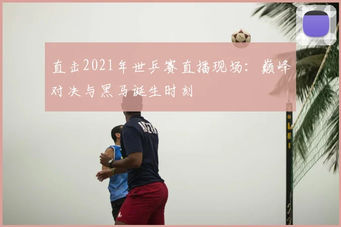 直击2021年世乒赛直播现场:巅峰对决与黑马诞生时刻