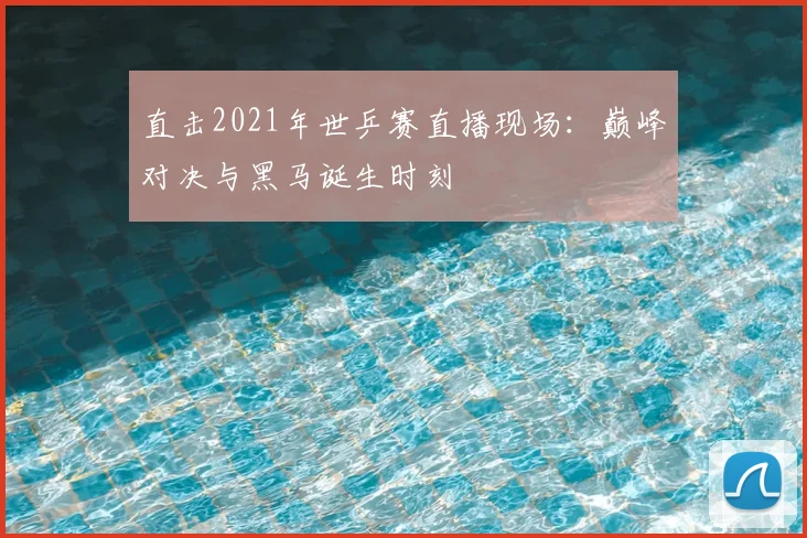 直击2021年世乒赛直播现场：巅峰对决与黑马诞生时刻