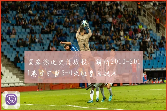 国家德比史诗战役：解析2010-2011赛季巴萨5-0大胜皇马战术