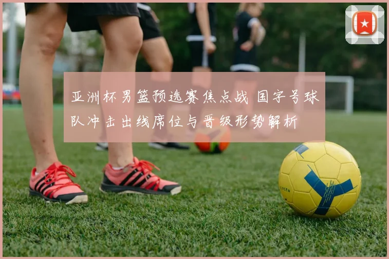 亚洲杯男篮预选赛焦点战 国字号球队冲击出线席位与晋级形势解析