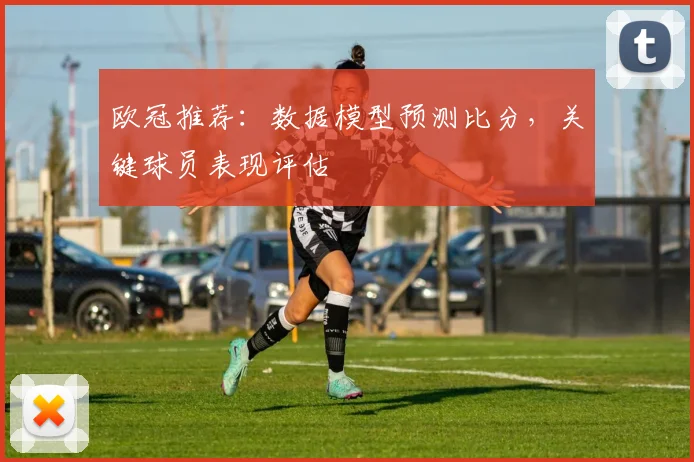 欧冠推荐：数据模型预测比分，关键球员表现评估