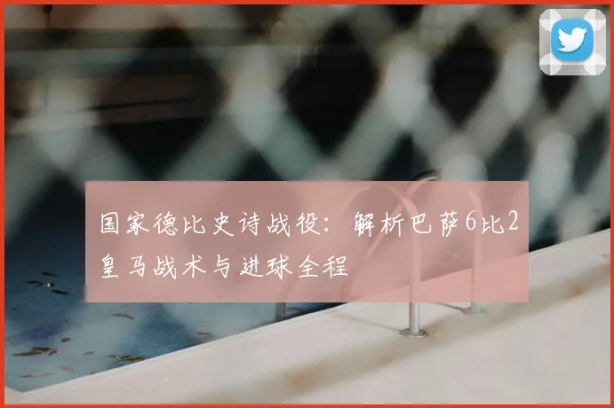 国家德比史诗战役：解析巴萨6比2皇马战术与进球全程