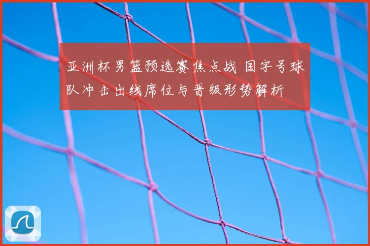 亚洲杯男篮预选赛焦点战 国字号球队冲击出线席位与晋级形势解析