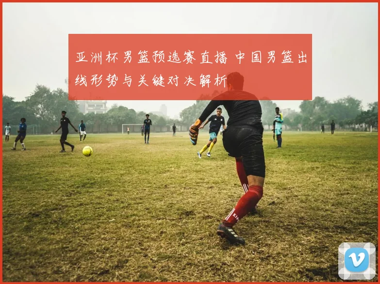 亚洲杯男篮预选赛直播 中国男篮出线形势与关键对决解析